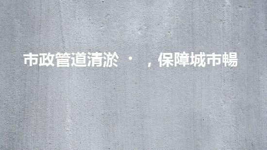 市政管道清淤，保障城市暢通無阻